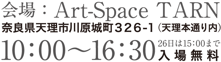 会場：Art-Space TARN,奈良県天理市川原城町３２６-１（天理本通り内）,10：00〜16：30（26日は15：00まで）,入場料無料